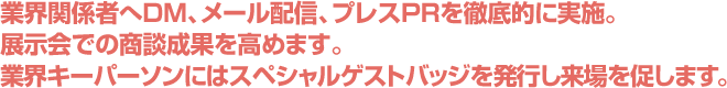 業界関係者へDM、メール配信、プレスPRを徹底的に実施。展示会での商談成果を高めます。業界キーパーソンにはスペシャルゲストバッジを発行し来場を促します。