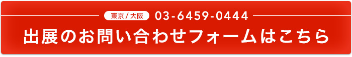 東京/大阪 03-6459-0444 出展のお問い合わせフォームはこちら
