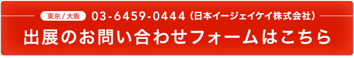 東京/大阪 03-6459-0444（日本イージェイケイ株式会社） 出展のお問い合わせフォームはこちら