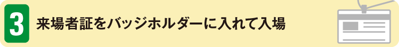 3　来場者証をバッジホルダーに入れて入場